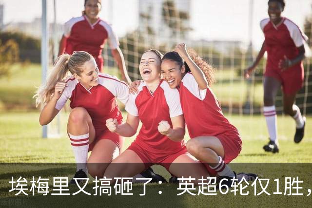 埃梅里又搞砸了：英超6轮仅1胜，保级压力飙升：距离降级区2分