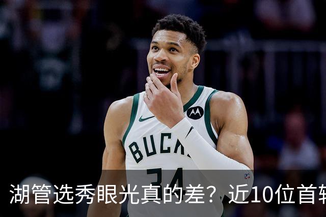 湖管选秀眼光真的差？近10位首轮秀1人夺冠&3位全明星 球哥伤仲永
