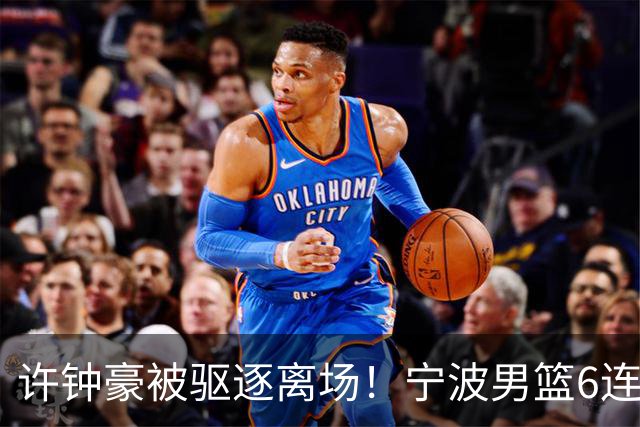 许钟豪被驱逐离场！宁波男篮6连败成CBA新赛季唯一0胜球队