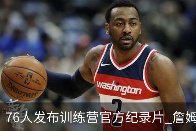 76人发布训练营官方纪录片 詹姆斯恩比德布朗马克西四大球星合练