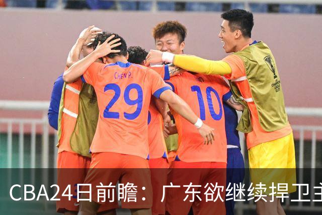 CBA24日前瞻：广东欲继续捍卫主场 邹阳状态火热率队挑战卫冕冠军