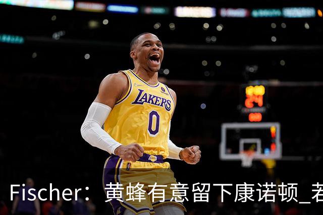 Fischer：黄蜂有意留下康诺顿 若他留队萨隆的处境则岌岌可危
